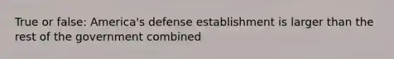 True or false: America's defense establishment is larger than the rest of the government combined