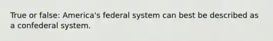 True or false: America's federal system can best be described as a confederal system.