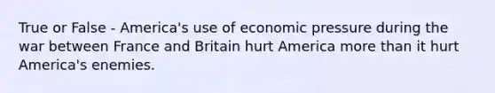 True or False - America's use of economic pressure during the war between France and Britain hurt America <a href='https://www.questionai.com/knowledge/keWHlEPx42-more-than' class='anchor-knowledge'>more than</a> it hurt America's enemies.