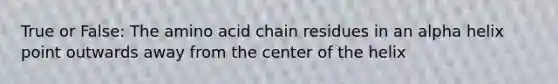 True or False: The amino acid chain residues in an alpha helix point outwards away from the center of the helix