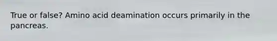 True or false? Amino acid deamination occurs primarily in the pancreas.