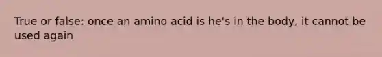 True or false: once an amino acid is he's in the body, it cannot be used again