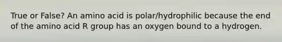 True or False? An amino acid is polar/hydrophilic because the end of the amino acid R group has an oxygen bound to a hydrogen.