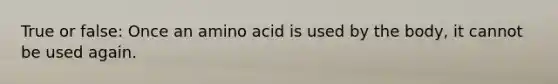 True or false: Once an amino acid is used by the body, it cannot be used again.