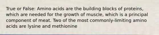 True or False: Amino acids are the building blocks of proteins, which are needed for the growth of muscle, which is a principal component of meat. Two of the most commonly-limiting amino acids are lysine and methionine