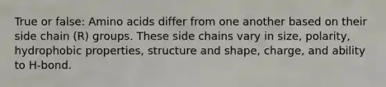 True or false: <a href='https://www.questionai.com/knowledge/k9gb720LCl-amino-acids' class='anchor-knowledge'>amino acids</a> differ from one another based on their side chain (R) groups. These side chains vary in size, polarity, hydrophobic properties, structure and shape, charge, and ability to H-bond.