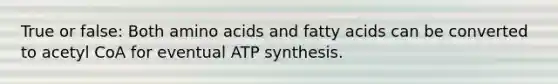 True or false: Both amino acids and fatty acids can be converted to acetyl CoA for eventual ATP synthesis.