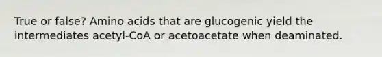 True or false? Amino acids that are glucogenic yield the intermediates acetyl-CoA or acetoacetate when deaminated.