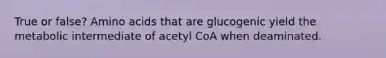 True or false? <a href='https://www.questionai.com/knowledge/k9gb720LCl-amino-acids' class='anchor-knowledge'>amino acids</a> that are glucogenic yield the metabolic intermediate of acetyl CoA when deaminated.