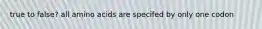 true to false? all amino acids are specifed by only one codon