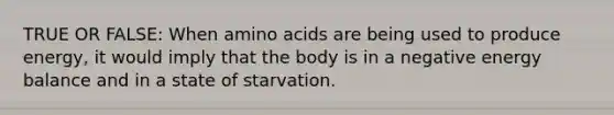 TRUE OR FALSE: When amino acids are being used to produce energy, it would imply that the body is in a negative energy balance and in a state of starvation.