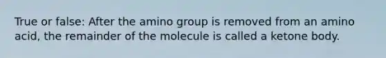 True or false: After the amino group is removed from an amino acid, the remainder of the molecule is called a ketone body.