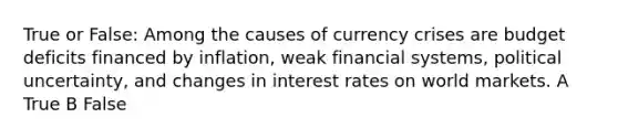 True or False: Among the causes of currency crises are budget deficits financed by inflation, weak financial systems, political uncertainty, and changes in interest rates on world markets. A True B False