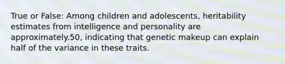 True or False: Among children and adolescents, heritability estimates from intelligence and personality are approximately.50, indicating that genetic makeup can explain half of the variance in these traits.