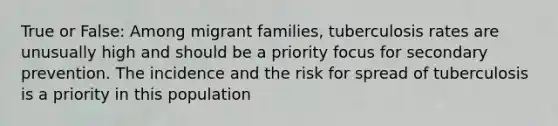 True or False: Among migrant families, tuberculosis rates are unusually high and should be a priority focus for secondary prevention. The incidence and the risk for spread of tuberculosis is a priority in this population