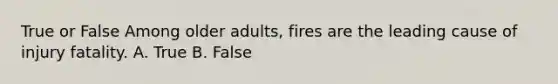 True or False Among older adults, fires are the leading cause of injury fatality. A. True B. False