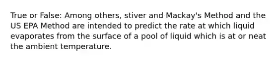 True or False: Among others, stiver and Mackay's Method and the US EPA Method are intended to predict the rate at which liquid evaporates from the surface of a pool of liquid which is at or neat the ambient temperature.