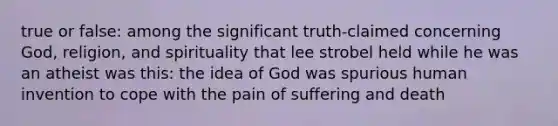 true or false: among the significant truth-claimed concerning God, religion, and spirituality that lee strobel held while he was an atheist was this: the idea of God was spurious human invention to cope with the pain of suffering and death