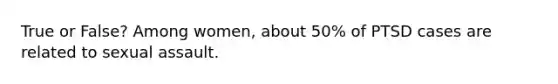 True or False? Among women, about 50% of PTSD cases are related to sexual assault.