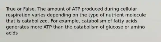 True or False. The amount of ATP produced during cellular respiration varies depending on the type of nutrient molecule that is catabolized. For example, catabolism of fatty acids generates more ATP than the catabolism of glucose or amino acids