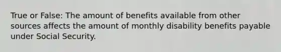 True or False: The amount of benefits available from other sources affects the amount of monthly disability benefits payable under Social Security.