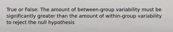 True or False: The amount of between-group variability must be significantly greater than the amount of within-group variability to reject the null hypothesis