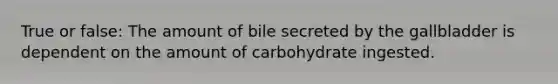 True or false: The amount of bile secreted by the gallbladder is dependent on the amount of carbohydrate ingested.