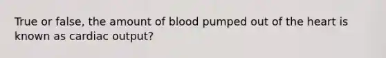 True or false, the amount of blood pumped out of the heart is known as cardiac output?