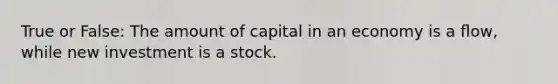 True or False: The amount of capital in an economy is a ﬂow, while new investment is a stock.