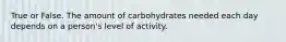 True or False. The amount of carbohydrates needed each day depends on a person's level of activity.