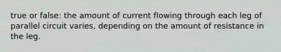 true or false: the amount of current flowing through each leg of parallel circuit varies, depending on the amount of resistance in the leg.