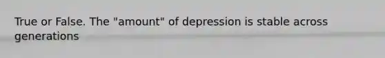 True or False. The "amount" of depression is stable across generations