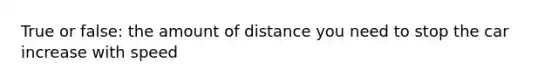 True or false: the amount of distance you need to stop the car increase with speed