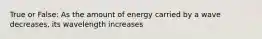 True or False: As the amount of energy carried by a wave decreases, its wavelength increases