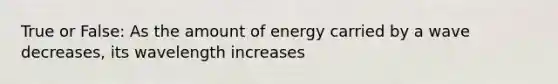 True or False: As the amount of energy carried by a wave decreases, its wavelength increases