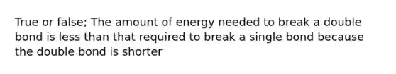 True or false; The amount of energy needed to break a double bond is less than that required to break a single bond because the double bond is shorter