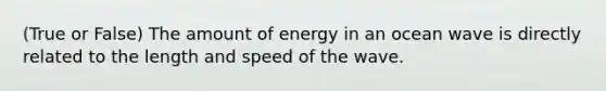 (True or False) The amount of energy in an ocean wave is directly related to the length and speed of the wave.