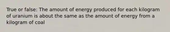 True or false: The amount of energy produced for each kilogram of uranium is about the same as the amount of energy from a kilogram of coal