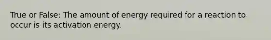 True or False: The amount of energy required for a reaction to occur is its activation energy.