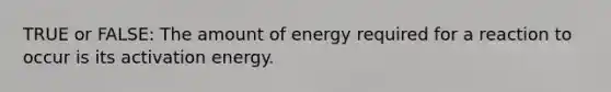 TRUE or FALSE: The amount of energy required for a reaction to occur is its activation energy.