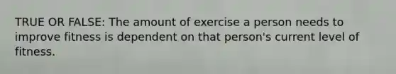 TRUE OR FALSE: The amount of exercise a person needs to improve fitness is dependent on that person's current level of fitness.