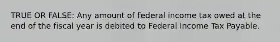 TRUE OR FALSE: Any amount of federal income tax owed at the end of the fiscal year is debited to Federal Income Tax Payable.