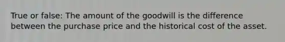 True or false: The amount of the goodwill is the difference between the purchase price and the historical cost of the asset.