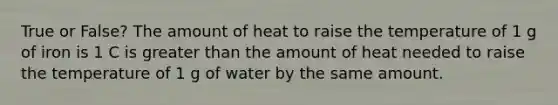 True or False? The amount of heat to raise the temperature of 1 g of iron is 1 C is greater than the amount of heat needed to raise the temperature of 1 g of water by the same amount.