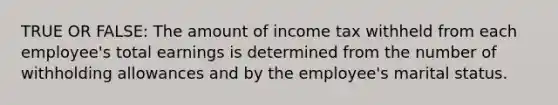 TRUE OR FALSE: The amount of income tax withheld from each employee's total earnings is determined from the number of withholding allowances and by the employee's marital status.