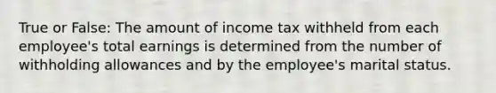 True or False: The amount of income tax withheld from each employee's total earnings is determined from the number of withholding allowances and by the employee's marital status.