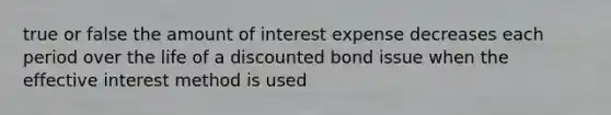 true or false the amount of interest expense decreases each period over the life of a discounted bond issue when the effective interest method is used