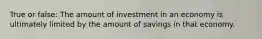 True or false: The amount of investment in an economy is ultimately limited by the amount of savings in that economy.