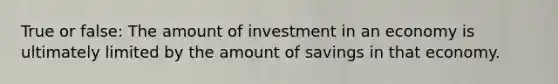 True or false: The amount of investment in an economy is ultimately limited by the amount of savings in that economy.