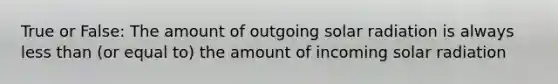 True or False: The amount of outgoing solar radiation is always less than (or equal to) the amount of incoming solar radiation